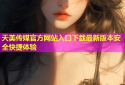 天美传媒官方网站入口下载最新版本安全快捷体验
