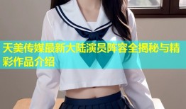 天美传媒最新大陆演员阵容全揭秘与精彩作品介绍