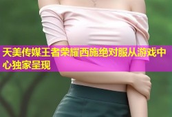 天美传媒王者荣耀西施绝对服从游戏中心独家呈现