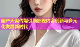 国产天美传媒引领影视内容创新与多元化发展新时代