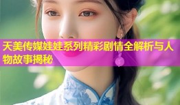 天美传媒娃娃系列精彩剧情全解析与人物故事揭秘