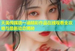 天美传媒唐一涵精彩作品在线观看全攻略与最新动态揭秘