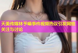 天美传媒林予曦事件视频热议引发网络关注与讨论
