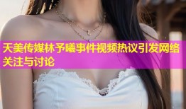 天美传媒林予曦事件视频热议引发网络关注与讨论