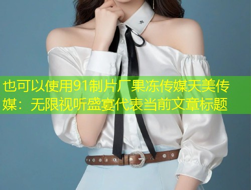 91制片厂果冻传媒天美传媒：无限视听盛宴