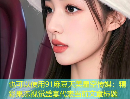 91麻豆天美星空传媒：精彩果冻视觉盛宴