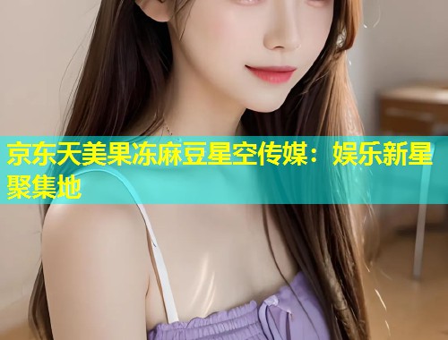 京东天美果冻麻豆星空传媒：娱乐新星聚集地