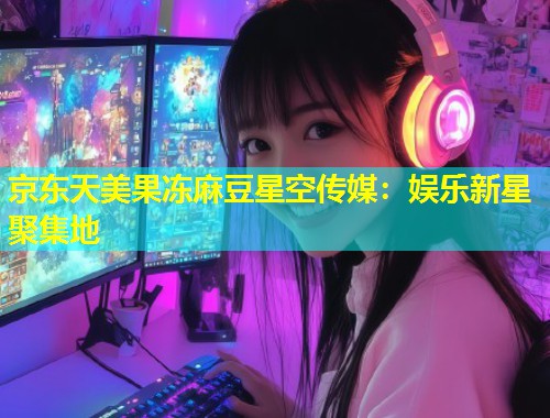 京东天美果冻麻豆星空传媒：娱乐新星聚集地