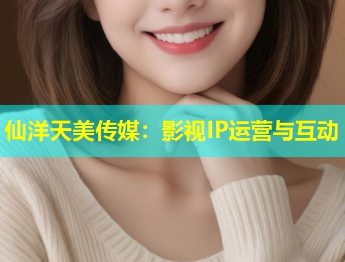 仙洋天美传媒：影视IP运营与互动