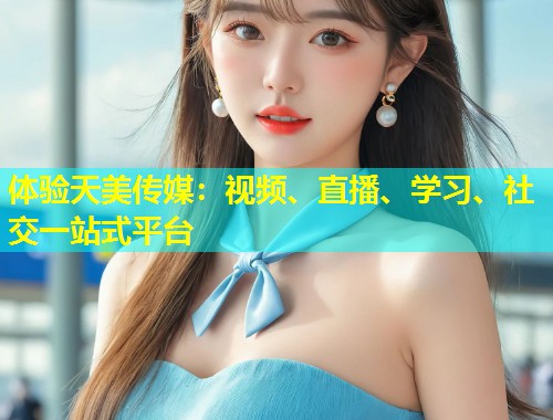 体验天美传媒：视频、直播、学习、社交一站式平台