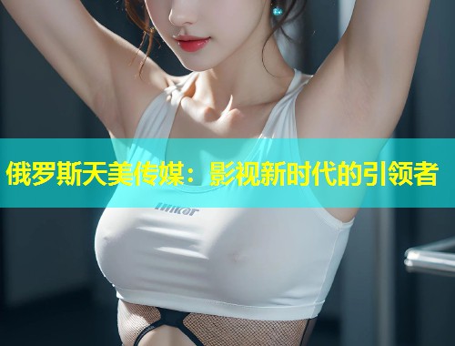 俄罗斯天美传媒：影视新时代的引领者