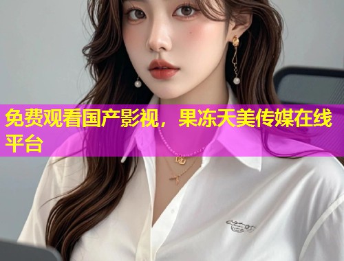 免费观看国产影视，果冻天美传媒在线平台