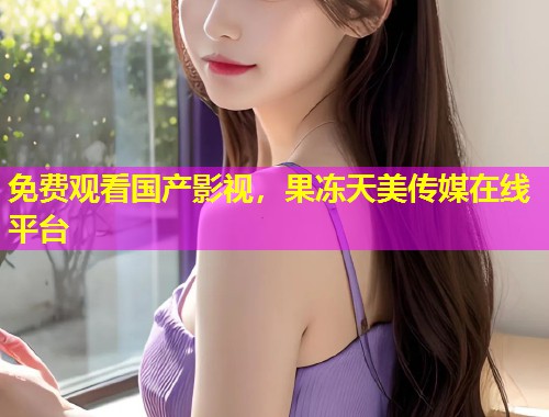 免费观看国产影视，果冻天美传媒在线平台
