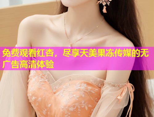 免费观看红杏，尽享天美果冻传媒的无广告高清体验