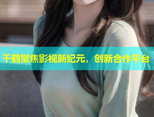 千鹤聚焦影视新纪元，创新合作平台