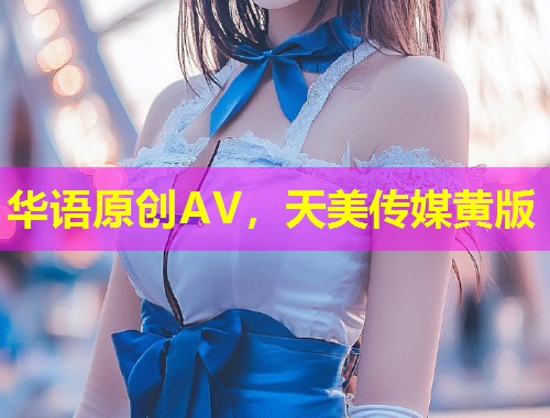 华语原创AV，天美传媒黄版