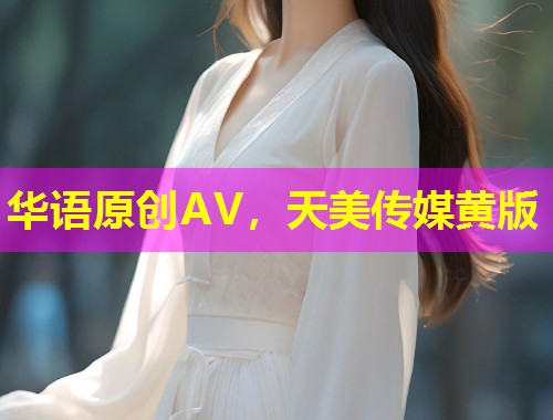 华语原创AV，天美传媒黄版