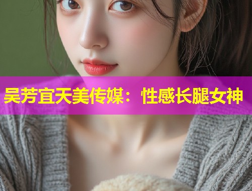 吴芳宜天美传媒：性感长腿女神