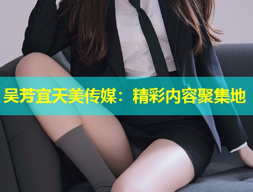 吴芳宜天美传媒：精彩内容聚集地