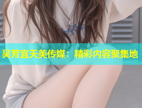 吴芳宜天美传媒：精彩内容聚集地