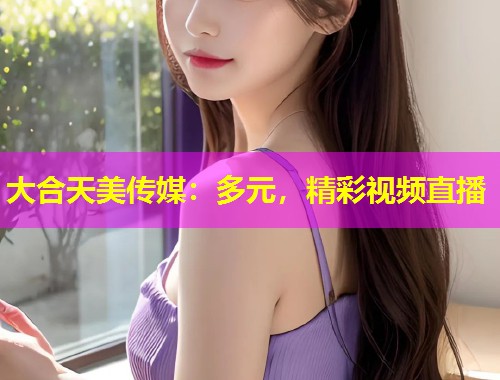 大合天美传媒：多元，精彩视频直播