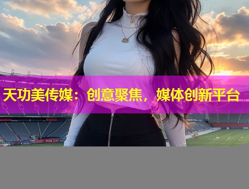 天功美传媒：创意聚焦，媒体创新平台