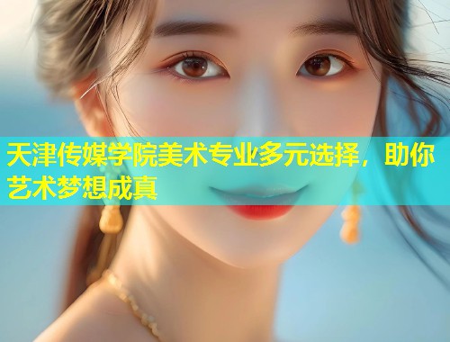 天津传媒学院美术专业多元选择，助你艺术梦想成真
