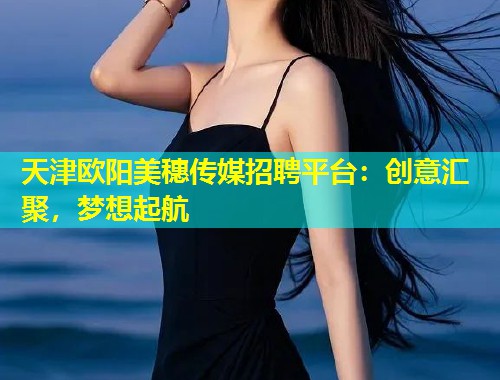 天津欧阳美穗传媒招聘平台：创意汇聚，梦想起航