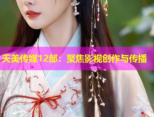 天美传媒12部：聚焦影视创作与传播