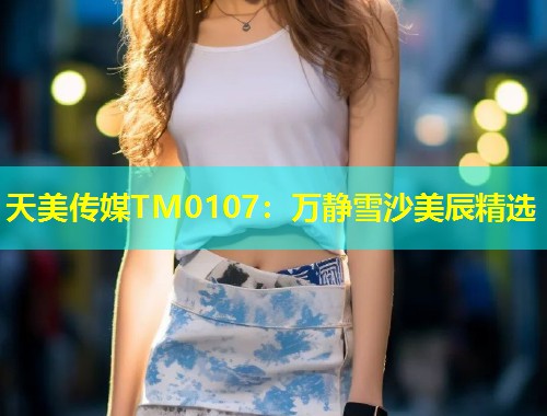 天美传媒TM0107：万静雪沙美辰精选
