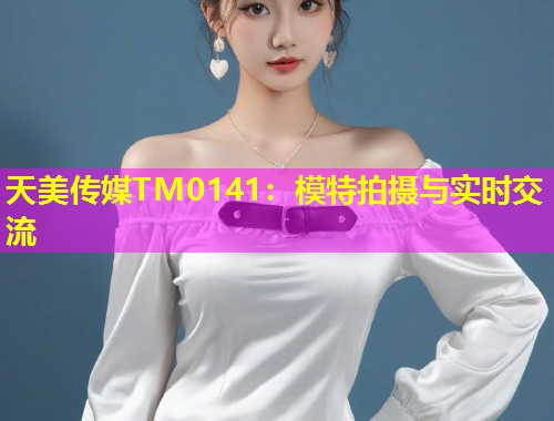 天美传媒TM0141：模特拍摄与实时交流