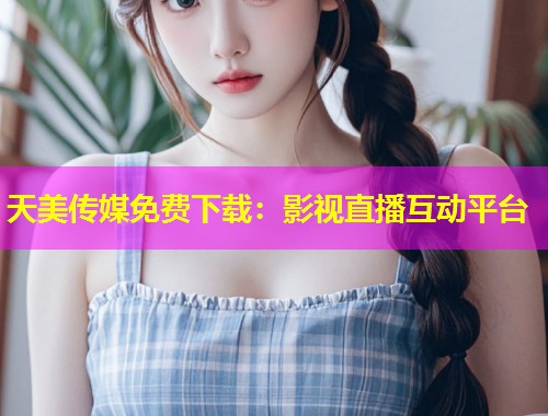 天美传媒免费下载：影视直播互动平台