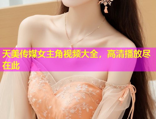 天美传媒女主角视频大全，高清播放尽在此