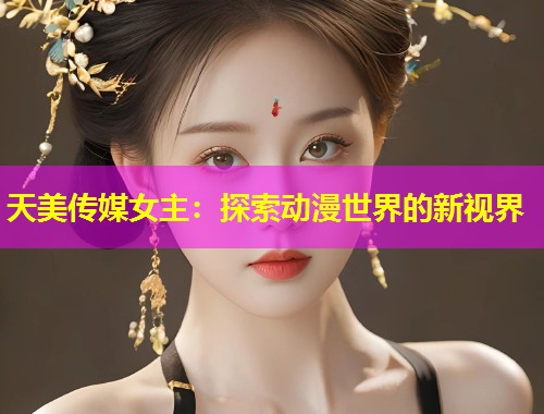 天美传媒女主：探索动漫世界的新视界