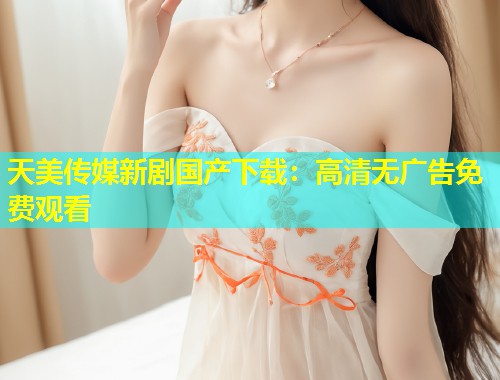 天美传媒新剧国产下载：高清无广告免费观看