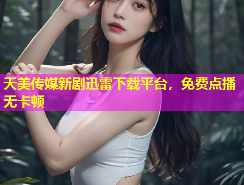 天美传媒新剧迅雷下载平台，免费点播无卡顿