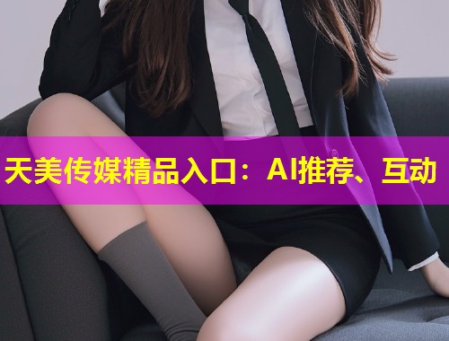 天美传媒精品入口：AI推荐、互动