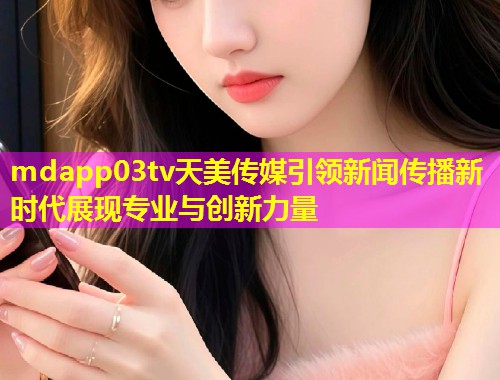 mdapp03tv天美传媒引领新闻传播新时代展现专业与创新力量