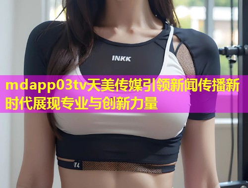 mdapp03tv天美传媒引领新闻传播新时代展现专业与创新力量