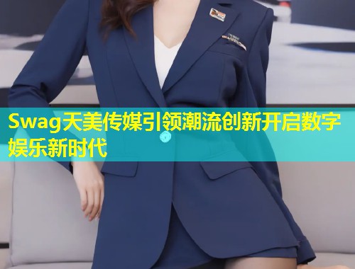 Swag天美传媒引领潮流创新开启数字娱乐新时代