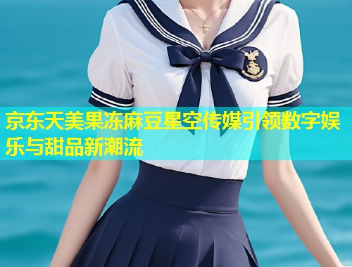 京东天美果冻麻豆星空传媒引领数字娱乐与甜品新潮流