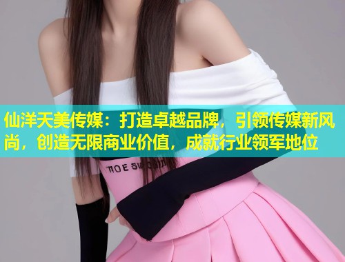 仙洋天美传媒：打造卓越品牌，引领传媒新风尚，创造无限商业价值，成就行业领军地位