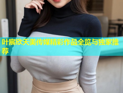 叶宸欣天美传媒精彩作品全览与独家推荐
