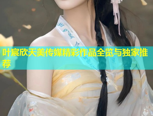 叶宸欣天美传媒精彩作品全览与独家推荐