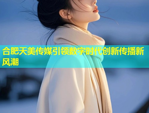 合肥天美传媒引领数字时代创新传播新风潮