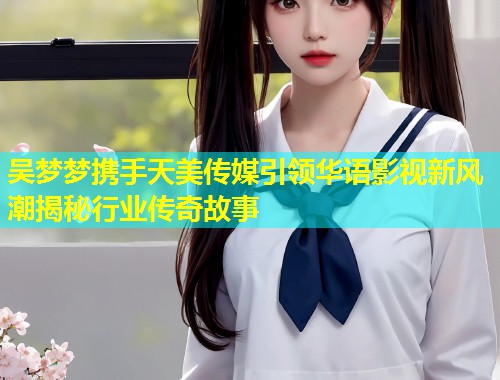 吴梦梦携手天美传媒引领华语影视新风潮揭秘行业传奇故事