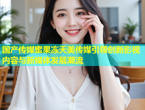 国产传媒蜜果冻天美传媒引领创新影视内容与新媒体发展潮流