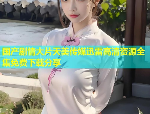 国产剧情大片天美传媒迅雷高清资源全集免费下载分享