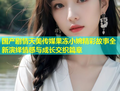 国产剧情天美传媒果冻小婉精彩故事全新演绎情感与成长交织篇章