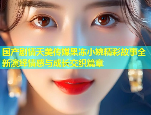 国产剧情天美传媒果冻小婉精彩故事全新演绎情感与成长交织篇章